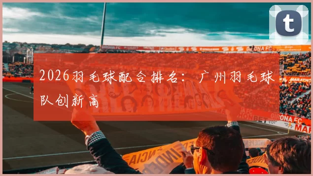 2026羽毛球配合排名：广州羽毛球队创新高
