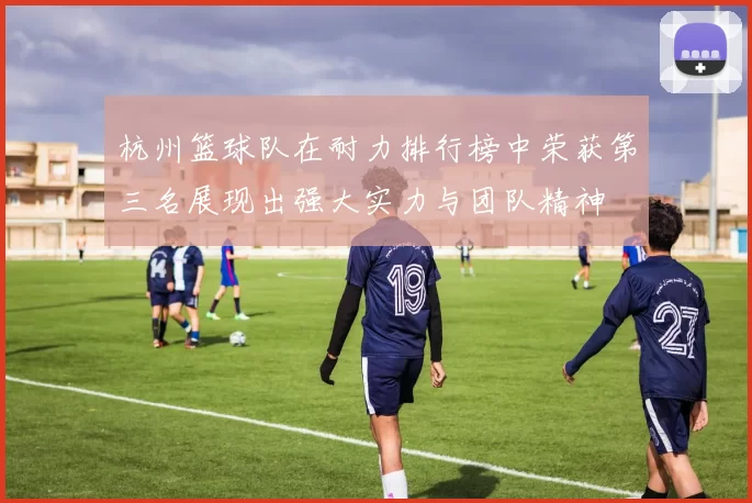 杭州篮球队在耐力排行榜中荣获第三名展现出强大实力与团队精神