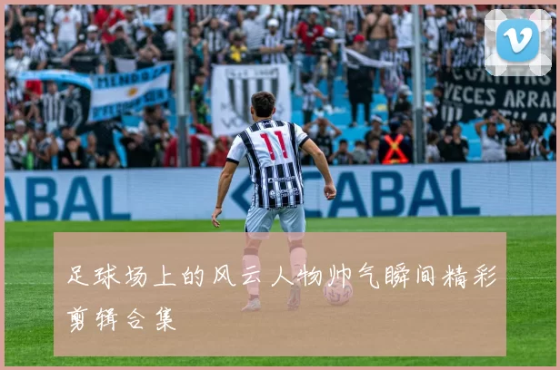 足球场上的风云人物帅气瞬间精彩剪辑合集