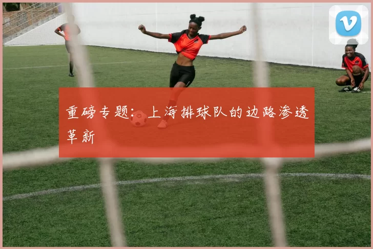 重磅专题：上海排球队的边路渗透革新