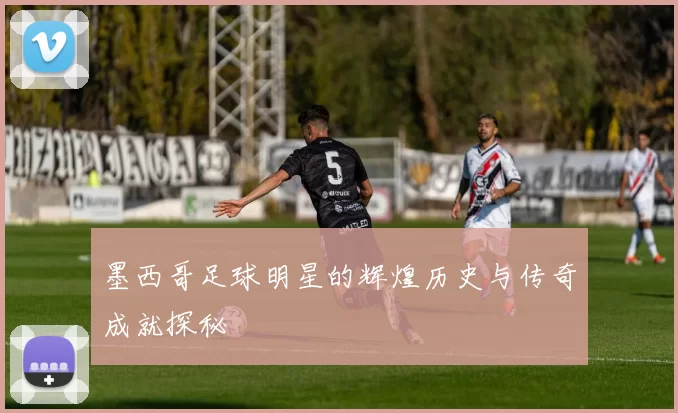 墨西哥足球明星的辉煌历史与传奇成就探秘