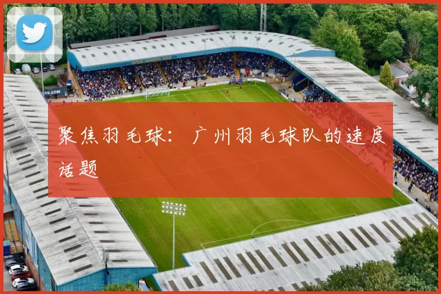 聚焦羽毛球：广州羽毛球队的速度话题