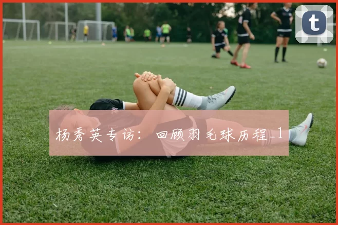 杨秀英专访：回顾羽毛球历程_1