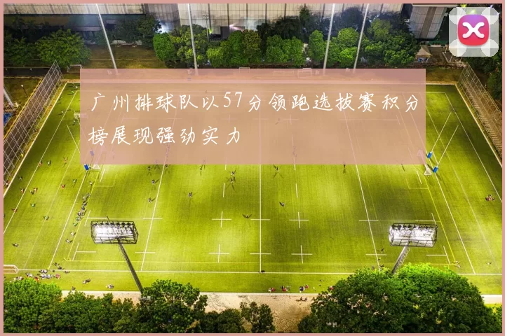 广州排球队以57分领跑选拔赛积分榜展现强劲实力
