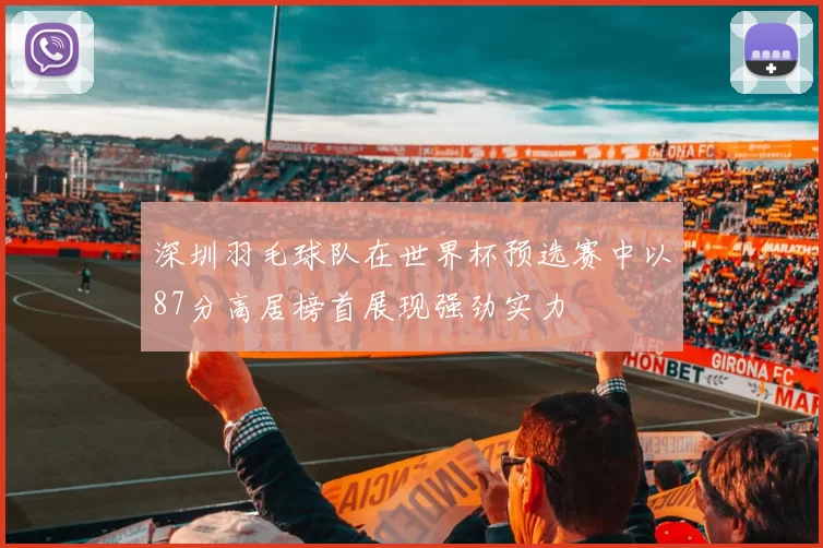深圳羽毛球队在世界杯预选赛中以87分高居榜首展现强劲实力