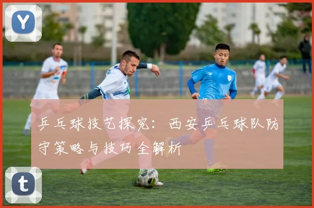 乒乓球技艺探究：西安乒乓球队防守策略与技巧全解析