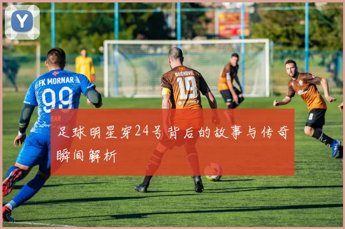 足球明星穿24号背后的故事与传奇瞬间解析